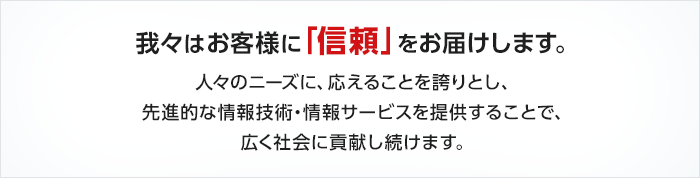 我々はお客様に「信頼」をお届けします。人々のニーズに、応えることを誇りとし、先進的な情報技術・情報サービスを提供することで、広く社会に貢献し続けます。