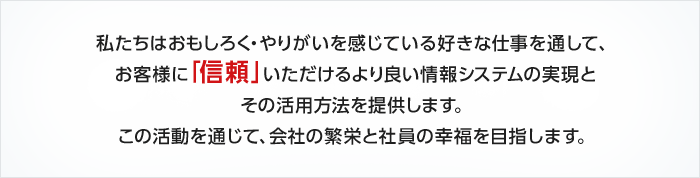 私たちはおもしろく・やりがいを感じている好きな仕事を通して、お客様に「信頼」いただけるより良い情報システムの実現とその活用方法を提供します。この活動を通じて、会社の繁栄と社員の幸福を目指します。